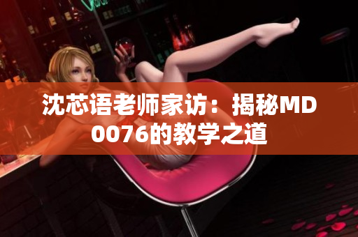 沈芯语老师家访：揭秘MD0076的教学之道