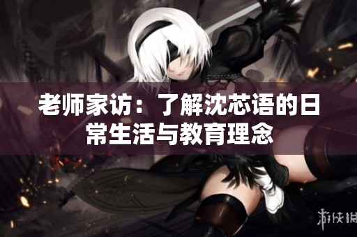 老师家访：了解沈芯语的日常生活与教育理念