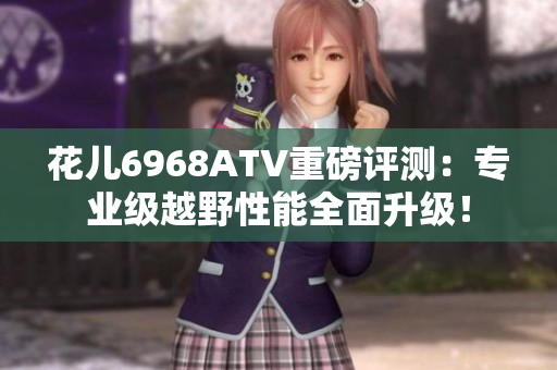 花儿6968ATV重磅评测：专业级越野性能全面升级！
