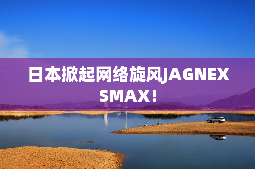 日本掀起网络旋风JAGNEXSMAX！