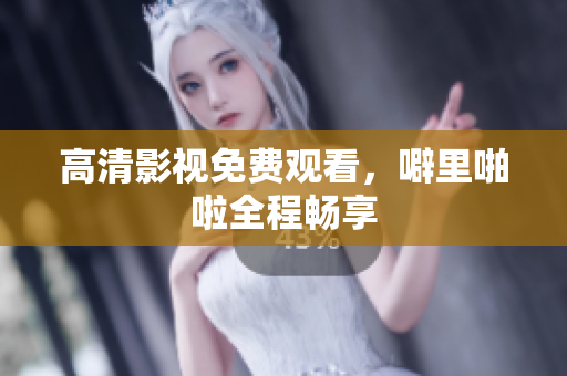 高清影视免费观看，噼里啪啦全程畅享
