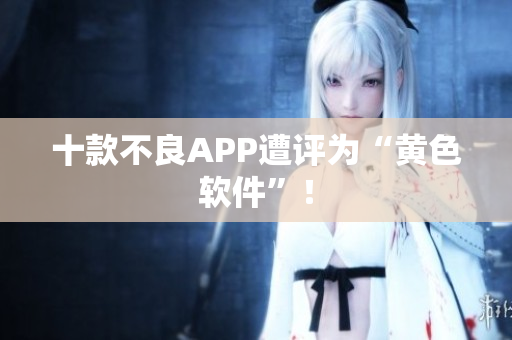 十款不良APP遭评为“黄色软件”！