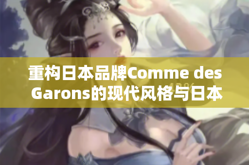 重构日本品牌Comme des Garons的现代风格与日本文化的完美结合
