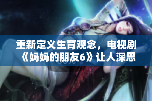 重新定义生育观念，电视剧《妈妈的朋友6》让人深思