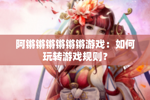 阿锵锵锵锵锵锵游戏：如何玩转游戏规则？