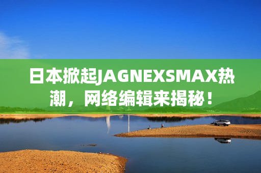 日本掀起JAGNEXSMAX热潮，网络编辑来揭秘！