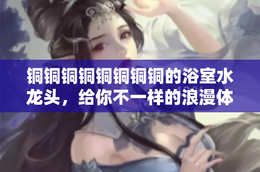 铜铜铜铜铜铜铜铜的浴室水龙头，给你不一样的浪漫体验