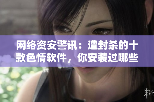 网络资安警讯：遭封杀的十款色情软件，你安装过哪些？