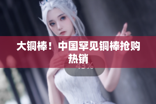 大铜棒！中国罕见铜棒抢购热销