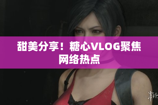 甜美分享！糖心VLOG聚焦网络热点