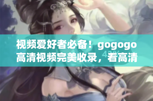 视频爱好者必备！gogogo高清视频完美收录，看高清不纠结