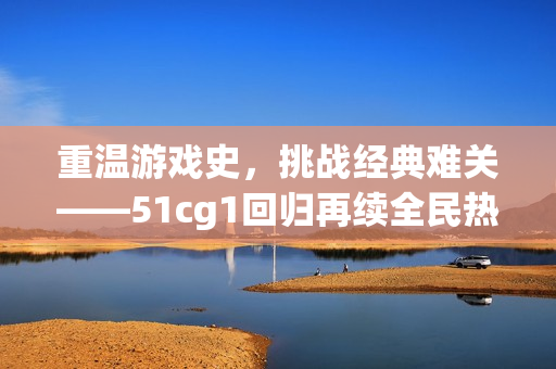 重温游戏史，挑战经典难关——51cg1回归再续全民热血！