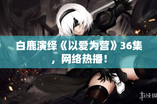 白鹿演绎《以爱为营》36集，网络热播！