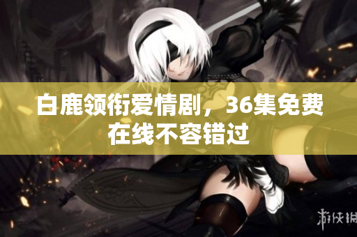 白鹿领衔爱情剧，36集免费在线不容错过