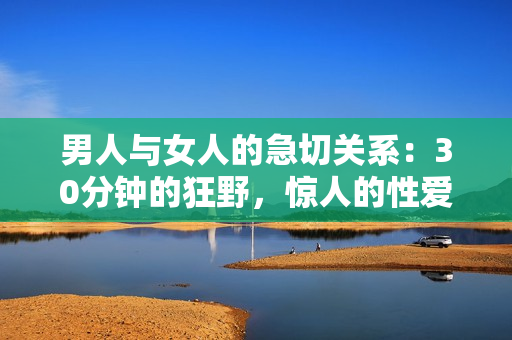 男人与女人的急切关系：30分钟的狂野，惊人的性爱体验。