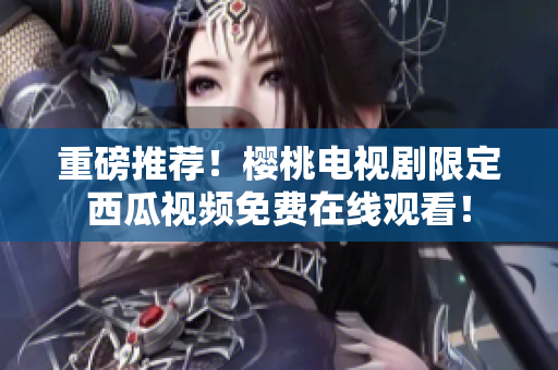 重磅推荐！樱桃电视剧限定西瓜视频免费在线观看！