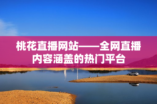 桃花直播网站——全网直播内容涵盖的热门平台