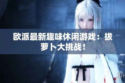 欧派最新趣味休闲游戏：拔萝卜大挑战！