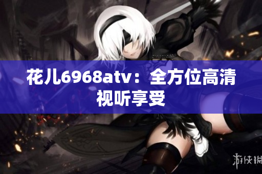 花儿6968atv：全方位高清视听享受