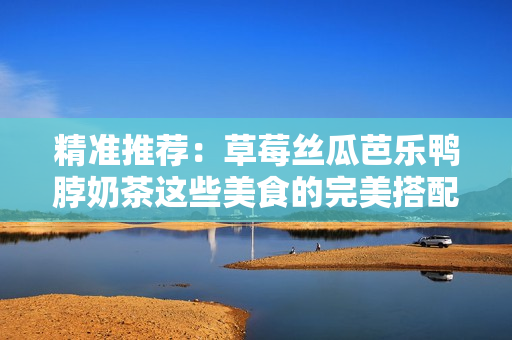 精准推荐：草莓丝瓜芭乐鸭脖奶茶这些美食的完美搭配！