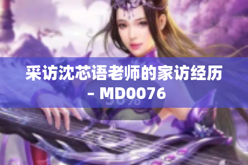 采访沈芯语老师的家访经历 – MD0076