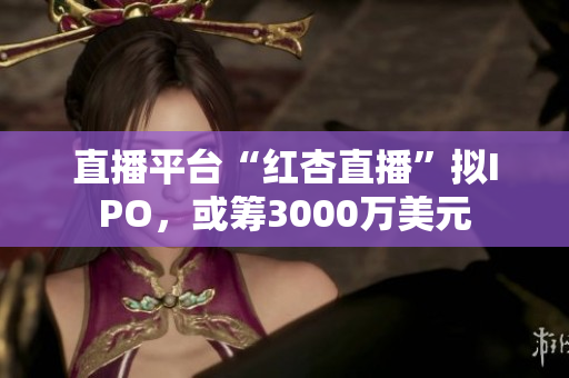 直播平台“红杏直播”拟IPO，或筹3000万美元