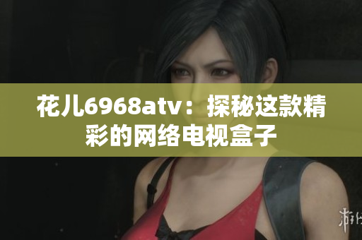 花儿6968atv：探秘这款精彩的网络电视盒子