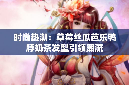 时尚热潮：草莓丝瓜芭乐鸭脖奶茶发型引领潮流