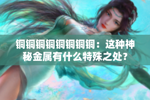 铜铜铜铜铜铜铜铜：这种神秘金属有什么特殊之处？