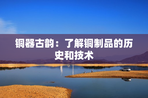 铜器古韵：了解铜制品的历史和技术