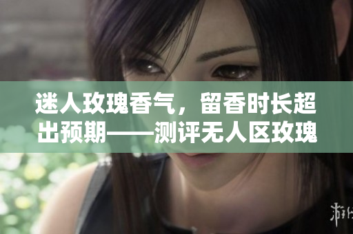 迷人玫瑰香气，留香时长超出预期——测评无人区玫瑰香水