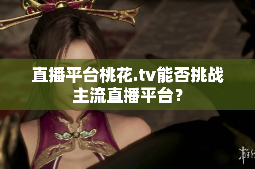 直播平台桃花.tv能否挑战主流直播平台？