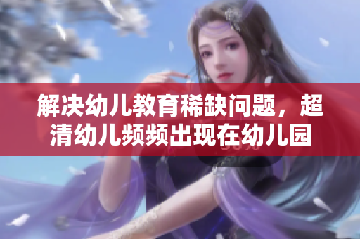 解决幼儿教育稀缺问题，超清幼儿频频出现在幼儿园
