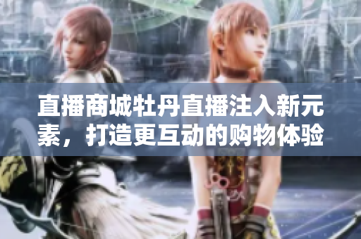 直播商城牡丹直播注入新元素，打造更互动的购物体验