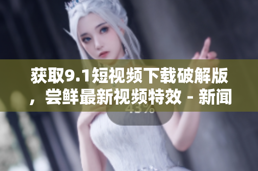 获取9.1短视频下载破解版，尝鲜最新视频特效 - 新闻报道