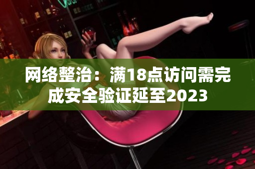 网络整治：满18点访问需完成安全验证延至2023