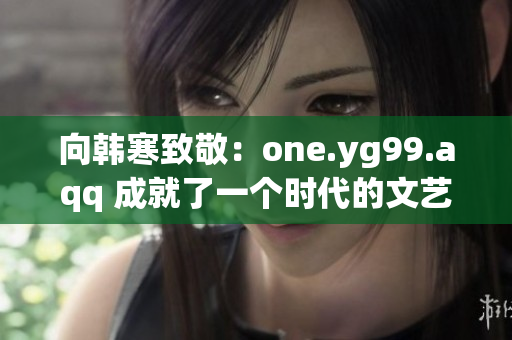 向韩寒致敬：one.yg99.aqq 成就了一个时代的文艺青年！