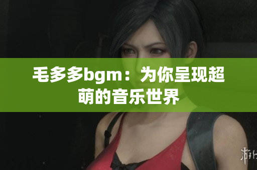 毛多多bgm：为你呈现超萌的音乐世界