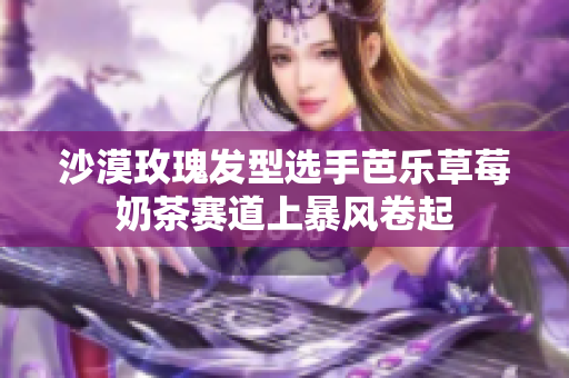 沙漠玫瑰发型选手芭乐草莓奶茶赛道上暴风卷起