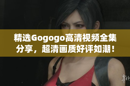 精选Gogogo高清视频全集分享，超清画质好评如潮！