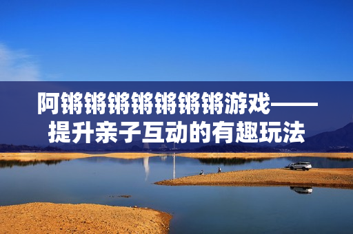 阿锵锵锵锵锵锵锵游戏——提升亲子互动的有趣玩法