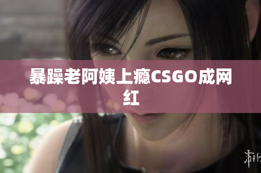 暴躁老阿姨上瘾CSGO成网红