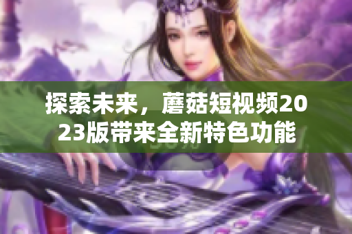 探索未来，蘑菇短视频2023版带来全新特色功能