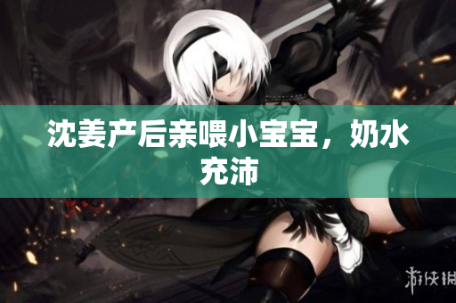 沈姜产后亲喂小宝宝，奶水充沛