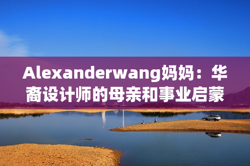 Alexanderwang妈妈：华裔设计师的母亲和事业启蒙者