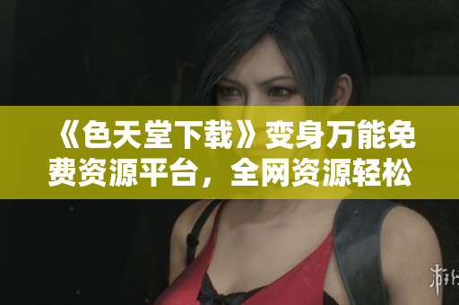 《色天堂下载》变身万能免费资源平台，全网资源轻松获取