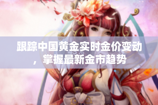 跟踪中国黄金实时金价变动，掌握最新金市趋势