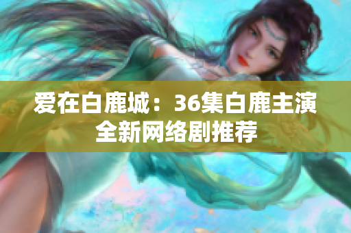 爱在白鹿城：36集白鹿主演全新网络剧推荐