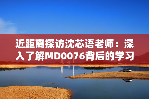 近距离探访沈芯语老师：深入了解MD0076背后的学习之路