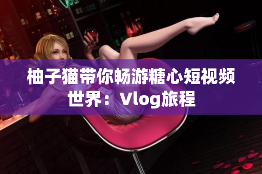 柚子猫带你畅游糖心短视频世界：Vlog旅程